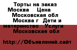 Торты на заказ.  Москва  › Цена ­ 800 - Московская обл., Москва г. Дети и материнство » Услуги   . Московская обл.